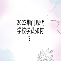 2023荊門現(xiàn)代學(xué)校學(xué)費如何？