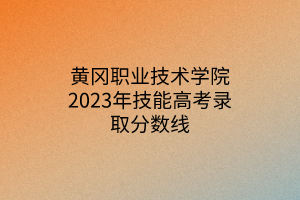 黃岡職業(yè)技術(shù)學院2023年技能高考錄取分數(shù)線