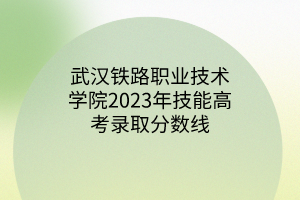 武漢鐵路職業(yè)技術(shù)學(xué)院2023年技能高考錄取分?jǐn)?shù)線