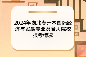 2024年湖北專升本國際經(jīng)濟(jì)與貿(mào)易專業(yè)及各大院校報考情況