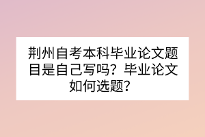 荊州自考本科畢業(yè)論文題目是自己寫嗎？畢業(yè)論文如何選題？