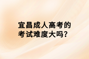 宜昌成人高考的考試難度大嗎？