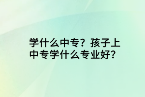 學(xué)什么中專？孩子上中專學(xué)什么專業(yè)好？