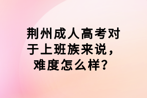 荊州成人高考對(duì)于上班族來(lái)說(shuō)，難度怎么樣？