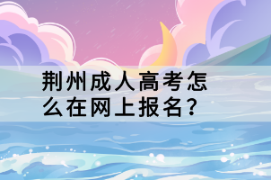 荊州成人高考怎么在網(wǎng)上報名？