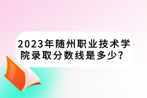 2023年隨州職業(yè)技術(shù)學(xué)院錄取分?jǐn)?shù)線是多少？