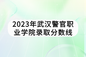 2023年武漢警官職業(yè)學院錄取分數(shù)線