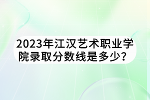 2023年江漢藝術(shù)職業(yè)學(xué)院錄取分?jǐn)?shù)線是多少？