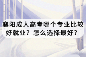 襄陽成人高考哪個專業(yè)比較好就業(yè)？怎么選擇最好？