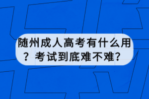 隨州成人高考有什么用？考試到底難不難？