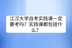 江漢大學(xué)自考實(shí)踐課一定要考嗎？實(shí)踐課都包括什么？