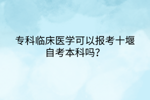 專科臨床醫(yī)學(xué)可以報(bào)考十堰自考本科嗎？