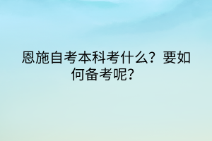 恩施自考本科考什么？要如何備考呢？