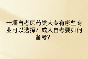 十堰自考醫(yī)藥類大專有哪些專業(yè)可以選擇？成人自考要如何備考？