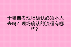 十堰自考現(xiàn)場確認必須本人去嗎？現(xiàn)場確認的流程有哪些？