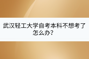 武漢輕工大學(xué)自考本科不想考了怎么辦？