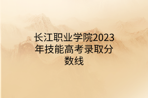 長江職業(yè)學(xué)院2023年技能高考錄取分?jǐn)?shù)線