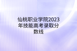 仙桃職業(yè)學(xué)院2023年技能高考錄取分?jǐn)?shù)線