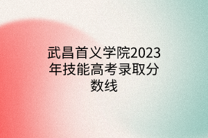 武昌首義學院2023年技能高考錄取分數(shù)線