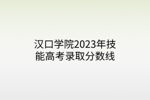 漢口學(xué)院2023年技能高考錄取分?jǐn)?shù)線