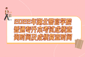 2022年湖北警官學院普通專升本考試成績查詢時間及成績復查時間