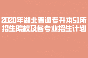 2020年湖北普通專升本51所招生院校及各專業(yè)招生計劃