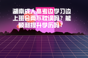 湖南成人高考邊學(xué)習(xí)邊上班會兩不耽誤嗎能順利提升學(xué)歷嗎