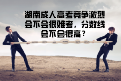 湖南成人高考競爭激烈會不會很難考，分?jǐn)?shù)線會不會很高？