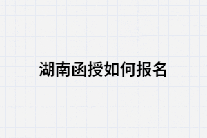 2021年湖南函授如何報(bào)名？報(bào)考條件有哪些？