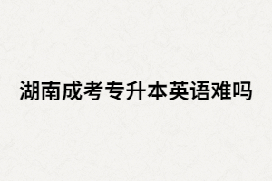 湖南成考專升本英語難嗎？基礎(chǔ)很差該怎么辦？