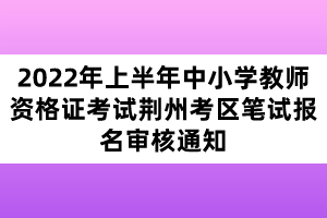 2022年上半年中小學(xué)教師資格證考試荊州考區(qū)筆試報名審核通知