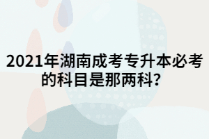 2021年湖南成考專升本必考的科目是那兩科？