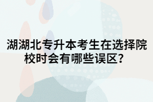 湖北專升本考生在選擇院校時(shí)會(huì)有哪些誤區(qū)？