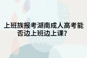 上班族報考湖南成人高考能否邊上班邊上課？