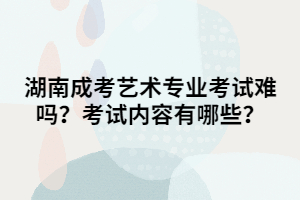 湖南成考藝術(shù)專業(yè)考試難嗎？考試內(nèi)容有哪些？