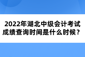 2022年湖北中級會計考試成績查詢時間是什么時候？