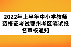 2022年上半年中小學(xué)教師資格證考試鄂州考區(qū)筆試報名審核通知