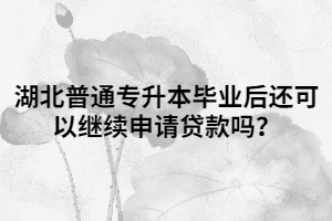 湖北普通專(zhuān)升本畢業(yè)后還可以繼續(xù)申請(qǐng)貸款嗎？