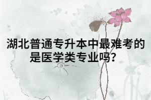 湖北普通專升本中最難考的是醫(yī)學(xué)類專業(yè)嗎？