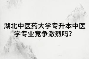 湖北中醫(yī)藥大學專升本中醫(yī)學專業(yè)競爭激烈嗎？