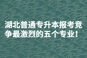 2021年湖北普通專升本報考競爭最激烈的五個專業(yè)！