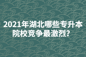 2021年湖北哪些專升本院校競(jìng)爭(zhēng)最激烈？