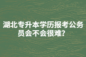 湖北專升本學(xué)歷報考公務(wù)員會不會很難？