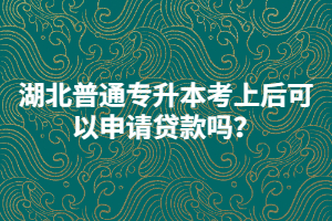 湖北普通專升本考上后可以申請貸款嗎？