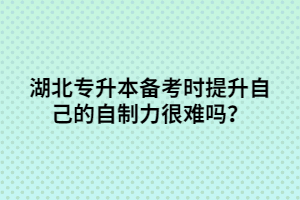 湖北專升本備考時提升自己的自制力很難嗎？