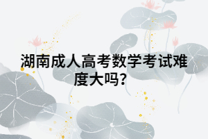 湖南成人高考數(shù)學(xué)考試難度大嗎？