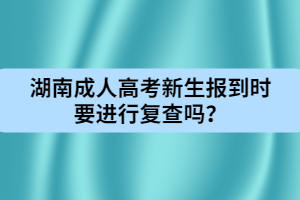 湖南成人高考新生報(bào)到時(shí)要進(jìn)行復(fù)查嗎？