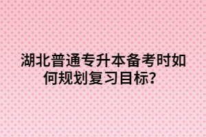 湖北普通專升本備考時(shí)如何規(guī)劃復(fù)習(xí)目標(biāo)？