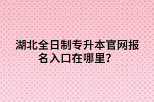 湖北全日制專升本官網(wǎng)報名入口在哪里？