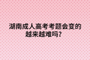 湖南成人高考考題會變的越來越難嗎？